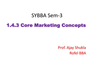 SYBBA Sem-3
1.4.3 Core Marketing Concepts
Prof. Ajay Shukla
Rofel BBA
 