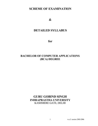 SCHEME OF EXAMINATION


               &


       DETAILED SYLLABUS


               for



BACHELOR OF COMPUTER APPLICATIONS
          (BCA) DEGREE




       GURU GOBIND SINGH
     INDRAPRASTHA UNIVERSITY
        KASHMERE GATE, DELHI




                1          w.e.f. session 2005-2006
 