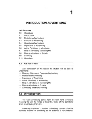 1
1
INTRODUCTION ADVERTISING
Unit Structure
1.0 Objectives
1.1 Introduction
1.2 Definitions of Advertising
1.3 Features of Advertising
1.4 Objectives of Advertising
1.5 Importance of Advertising
1.6 Active Participant in advertising
1.7 Role of advertising Marketing Mix
1.8 Role of advertising in Society
1.9 Summery
1.10 Questions
1.0 OBJECTIVES
After completion of this lesson the student will be able to
understand:
Meaning, Nature and Features of Advertising
Objectives of Advertising
Importance of Advertising
Active Participant in Advertising
Role of Advertising in Marketing Mix
Role of Advertising in Society
Advertising and Brand building
1.1 INTRODUCTION:
The word advertising comes form the latin word "advertere
meaning” to turn the minds of towards". Some of the definitions
given by various authors are:
According to William J. Stanton, "Advertising consists of all the
activities involved in presenting to an audience a non-personal,
 