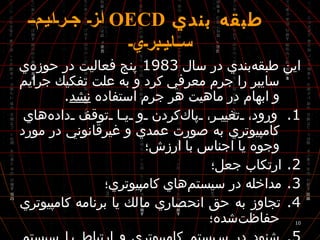 طبقه بندي  OECD   از جرايم سايبري اين طبقه‌بندي در سال  1983  پنج فعاليت در حوزه‌ي سايبر را جرم معرفي كرد و به علت تفكيك جرايم و ابهام در ماهيت هر جرم استفاده  نشد .  1.  ورود، تغيير، پاك‌كردن و يا توقف داده‌هاي كامپيوتري به صورت عمدي و غيرقانوني در مورد وجوه يا اجناس با ارزش؛ 2.  ارتكاب جعل؛ 3.  مداخله در سيستم‌هاي كامپيوتري؛ 4.  تجاوز به حق انحصاري مالك يا برنامه‌ كامپيوتري حفاظت‌شده؛ 5.  شنود در سيستم كامپيوتري و ارتباط با سيستم بدون كسب مجوز از فرد مسئول آن . 