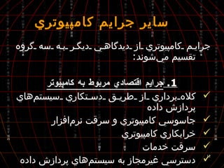  ساير جرايم كامپيوتري جرايم كامپيوتري از ديدگاهي ديگر به سه گروه تقسيم مي‌شوند : 1.  جرايم اقتصادي مربوط به كامپيوتر كلاه‌برداري از طريق دستكاري سيستم‌هاي پردازش داده جاسوسي كامپيوتري و سرقت نرم‌افزار خرابكاري كامپيوتري سرقت خدمات دسترسي غير‌مجاز به سيستم‌هاي پردازش داده جرايم اقتصادي سنتي به كمك پردازش داده‌ها 