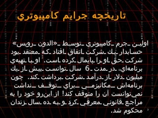  تاريخچه جرايم كامپيوتري اولين جرم كامپيوتري توسط  « الدون رويس »  حسابدار يك شركت اتفاق افتاد كه معتقد بود شركت حق او را پايمال كرده است .  او با تهيه‌ي برنامه‌اي، در مدت  6  سال توانست بيش از يك ميليون دلار از درآمد شركت برداشت كند .  چون برنامه‌اش مكانيزمي براي توقف نداشت نمي‌توانست آن را متوقف كند !  از اين‌رو خود را به مراجع قانوني معرفي كرد و به ده سال زندان محكوم شد . 