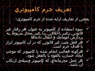  تعريف جرم كامپيوتري بعضي از تعاريف ارايه شده از جرم كامپيوتري : سوء استفاده از كامپيوتر به عنوان هر رفتار غير قانوني، غير اخلاقي يا غير مجاز مربوط به پردازش اتوماتيك و انتقال داده‌ها هر فعل مثبت غير قانوني كه در آن كامپيوتر ابزار يا هدف جرم است . هرگونه فعاليت انجام شده با كامپيوتر كه موجب ايجاد خسارت بالقوه يا بالفعل شود . هر عمل مجرمانه‌اي كه كامپيوتر وسيله‌ي ارتكاب آن باشد . 
