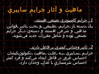  ماهيت و آثار جرايم سايبري 1.  جرايم كامپيوتري تصنعي هستند . يك دسته از جرايم، طبيعي و تحت تاثير قوانين مذهبي و شرعي هستند و دسته‌ي ديگر جرايم تصنعي بوده و شامل مقررات جديد مي‌شوند . 2.  تأثير وجداني كمتري بر فاعل دارند . جرايم سايبري به علت ماهيت تكنولوژيكيشان احساس غرور در فاعل ايجاد مي‌كنند و فرد كمتر احساس شرمساري يا عذاب وجدان دارد . 