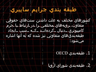  طبقه بندي جرايم سايبري كشورهاي مختلف به علت داشتن سنت‌هاي حقوقي متفاوت، رويه‌هاي مختلفي را در ارتباط با جرم كامپيوتري دنبال كرده‌اند كه سبب ايجاد طبقه‌بندي‌هاي متفاوتي نيز شده كه به آنها اشاره مي‌شود : 1.  طبقه‌بندي  OECD 2.  طبقه‌بندي شوراي اروپا 