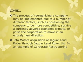 CONTD… 
 The process of reorganizing a company 
may be implemented due to a number of 
different factors, such as positioning the 
company to be more competitive, survive 
a currently adverse economic climate, or 
poise the corporation to move in an 
entirely new direction. 
 Tata Motors acquisition of Jaguar Land 
Rover through Jaguar Land Rover Ltd. Is 
an example of Corporate Restructuring 
 