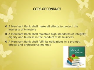 CODE OF CONDUCT 
 A Merchant Bank shall make all efforts to protect the 
interests of investors 
 A Merchant Bank shall maintain high standards of integrity, 
dignity and fairness in the conduct of its business 
 A Merchant Bank shall fulfil its obligations in a prompt, 
ethical and professional manner. 
 