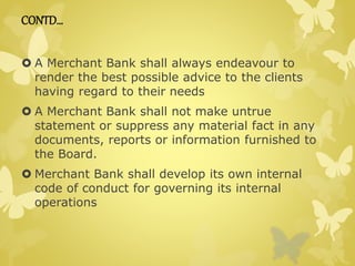 CONTD… 
 A Merchant Bank shall always endeavour to 
render the best possible advice to the clients 
having regard to their needs 
 A Merchant Bank shall not make untrue 
statement or suppress any material fact in any 
documents, reports or information furnished to 
the Board. 
 Merchant Bank shall develop its own internal 
code of conduct for governing its internal 
operations 
 