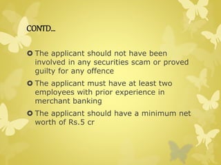 CONTD… 
 The applicant should not have been 
involved in any securities scam or proved 
guilty for any offence 
 The applicant must have at least two 
employees with prior experience in 
merchant banking 
 The applicant should have a minimum net 
worth of Rs.5 cr 
 