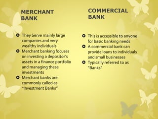 MERCHANT 
BANK 
 They Serve mainly large 
companies and very 
wealthy individuals 
 Merchant banking focuses 
on investing a depositor’s 
assets in a finance portfolio 
and managing these 
investments 
 Merchant banks are 
commonly called as 
“Investment Banks” 
COMMERCIAL 
BANK 
 This is accessible to anyone 
for basic banking needs 
 A commercial bank can 
provide loans to individuals 
and small businesses 
 Typically referred to as 
“Banks” 
 