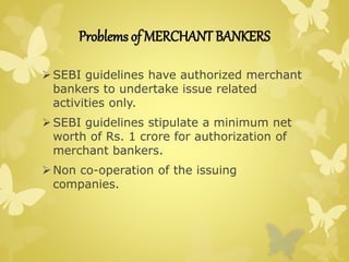 Problems of MERCHANT BANKERS 
SEBI guidelines have authorized merchant 
bankers to undertake issue related 
activities only. 
SEBI guidelines stipulate a minimum net 
worth of Rs. 1 crore for authorization of 
merchant bankers. 
 Non co-operation of the issuing 
companies. 
 
