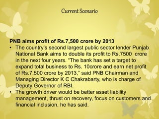 Current Scenario 
PNB aims profit of Rs.7,500 crore by 2013 
• The country’s second largest public sector lender Punjab 
National Bank aims to double its profit to Rs.7500 crore 
in the next four years. “The bank has set a target to 
expand total business to Rs. 10crore and earn net profit 
of Rs.7,500 crore by 2013,” said PNB Chairman and 
Managing Director K C Chakrabarty, who is charge of 
Deputy Governor of RBI. 
• The growth driver would be better asset liability 
management, thrust on recovery, focus on customers and 
financial inclusion, he has said. 
 