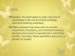 CONTD… 
 Besides, the bank plans to open new line of 
businesses in the current fiscal including 
merchant banking subsidiary. 
 PNB investment services aims to provide 
investment consultancy and merchant banking 
services and would be operational in next three 
months. Currently, these operations are run by a 
division of a bank. 
 
