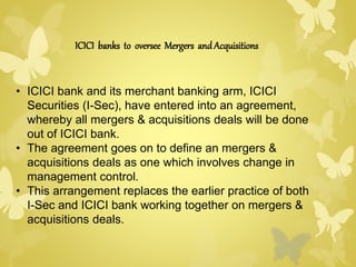 ICICI banks to oversee Mergers and Acquisitions 
• ICICI bank and its merchant banking arm, ICICI 
Securities (I-Sec), have entered into an agreement, 
whereby all mergers & acquisitions deals will be done 
out of ICICI bank. 
• The agreement goes on to define an mergers & 
acquisitions deals as one which involves change in 
management control. 
• This arrangement replaces the earlier practice of both 
I-Sec and ICICI bank working together on mergers & 
acquisitions deals. 
 