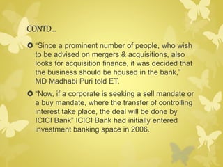CONTD… 
 “Since a prominent number of people, who wish 
to be advised on mergers & acquisitions, also 
looks for acquisition finance, it was decided that 
the business should be housed in the bank,” 
MD Madhabi Puri told ET. 
 “Now, if a corporate is seeking a sell mandate or 
a buy mandate, where the transfer of controlling 
interest take place, the deal will be done by 
ICICI Bank” ICICI Bank had initially entered 
investment banking space in 2006. 
 