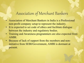 Association of Merchant Bankers 
• Association of Merchant Bankers in India is a Professional 
non-profit company setup to represent the industry. 
• It is expected to set code of ethics and facilitate dialogue 
between the industry and regulatory bodies. 
• Training and Awareness programmers are also expected from 
AMBI. 
• Because of lack of support from the members and non-initiative 
from SEBI/Government, AMBI is dormant at 
present. 
 