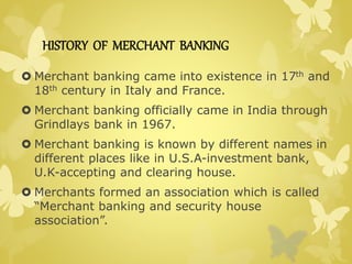 HISTORY OF MERCHANT BANKING 
 Merchant banking came into existence in 17th and 
18th century in Italy and France. 
 Merchant banking officially came in India through 
Grindlays bank in 1967. 
 Merchant banking is known by different names in 
different places like in U.S.A-investment bank, 
U.K-accepting and clearing house. 
 Merchants formed an association which is called 
“Merchant banking and security house 
association”. 
 