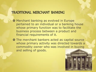 TRADITIONAL MERCHANT BANKING 
 Merchant banking as evolved in Europe 
pertained to an individual or a banking house 
whose primary function was to facilitate the 
business process between a product and 
financial requirements of it. 
 The merchant bankers acted as capital source 
whose primary activity was directed towards a 
commodity owner who was involved in buying 
and selling of goods. 
 