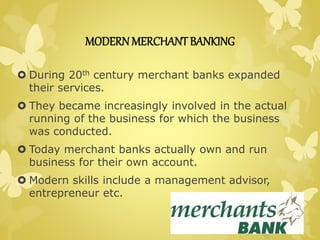 MODERN MERCHANT BANKING 
 During 20th century merchant banks expanded 
their services. 
 They became increasingly involved in the actual 
running of the business for which the business 
was conducted. 
 Today merchant banks actually own and run 
business for their own account. 
 Modern skills include a management advisor, 
entrepreneur etc. 
 
