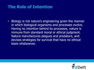 The Role of Intention
• Biology is not nature’s engineering given the manner
in which biological organisms and processes evolve.
Having no intention behind its processes, nature is
immune from standard moral or ethical judgment.
Nature manufactures plagues and predators, and
devises strategies for survival that have no ethical
basis whatsoever.
 