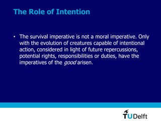 The Role of Intention
• The survival imperative is not a moral imperative. Only
with the evolution of creatures capable of intentional
action, considered in light of future repercussions,
potential rights, responsibilities or duties, have the
imperatives of the good arisen.
 
