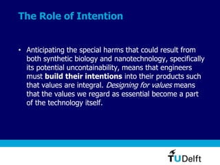 The Role of Intention
• Anticipating the special harms that could result from
both synthetic biology and nanotechnology, specifically
its potential uncontainability, means that engineers
must build their intentions into their products such
that values are integral. Designing for values means
that the values we regard as essential become a part
of the technology itself.
 