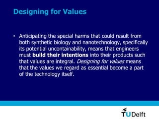 Designing for Values
• Anticipating the special harms that could result from
both synthetic biology and nanotechnology, specifically
its potential uncontainability, means that engineers
must build their intentions into their products such
that values are integral. Designing for values means
that the values we regard as essential become a part
of the technology itself.
 