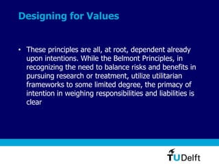 Designing for Values
• These principles are all, at root, dependent already
upon intentions. While the Belmont Principles, in
recognizing the need to balance risks and benefits in
pursuing research or treatment, utilize utilitarian
frameworks to some limited degree, the primacy of
intention in weighing responsibilities and liabilities is
clear
 