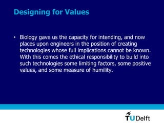 Designing for Values
• Biology gave us the capacity for intending, and now
places upon engineers in the position of creating
technologies whose full implications cannot be known.
With this comes the ethical responsibility to build into
such technologies some limiting factors, some positive
values, and some measure of humility.
 
