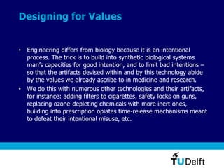 Designing for Values
• Engineering differs from biology because it is an intentional
process. The trick is to build into synthetic biological systems
man’s capacities for good intention, and to limit bad intentions –
so that the artifacts devised within and by this technology abide
by the values we already ascribe to in medicine and research.
• We do this with numerous other technologies and their artifacts,
for instance: adding filters to cigarettes, safety locks on guns,
replacing ozone-depleting chemicals with more inert ones,
building into prescription opiates time-release mechanisms meant
to defeat their intentional misuse, etc.
 