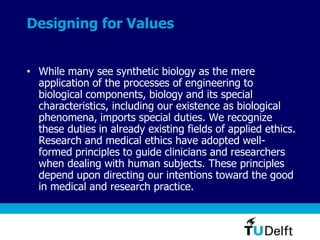 Designing for Values
• While many see synthetic biology as the mere
application of the processes of engineering to
biological components, biology and its special
characteristics, including our existence as biological
phenomena, imports special duties. We recognize
these duties in already existing fields of applied ethics.
Research and medical ethics have adopted well-
formed principles to guide clinicians and researchers
when dealing with human subjects. These principles
depend upon directing our intentions toward the good
in medical and research practice.
 