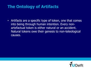 The Ontology of Artifacts
• Artifacts are a specific type of token, one that comes
into being through human intention. Every non-
artefactual token is either natural or an accident.
Natural tokens owe their genesis to non-teleological
causes.
 
