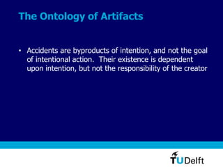 The Ontology of Artifacts
• Accidents are byproducts of intention, and not the goal
of intentional action. Their existence is dependent
upon intention, but not the responsibility of the creator
 