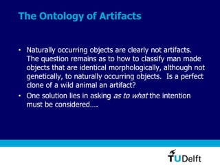 The Ontology of Artifacts
• Naturally occurring objects are clearly not artifacts.
The question remains as to how to classify man made
objects that are identical morphologically, although not
genetically, to naturally occurring objects. Is a perfect
clone of a wild animal an artifact?
• One solution lies in asking as to what the intention
must be considered….
 