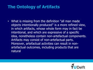 The Ontology of Artifacts
• What is missing from the definition "all man made
objects intentionally produced" is a more refined view,
in which artifacts, whose whole form may in fact be
intentional, and which are expressive of a specific
idea, nonetheless contain non-artefactual components.
Artifacts may consist of non-artefactual parts.
Moreover, artefactual activities can result in non-
artefactual outcomes, including products that are
natural
 