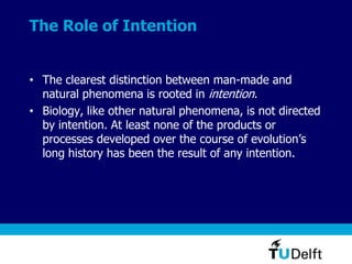 The Role of Intention
• The clearest distinction between man-made and
natural phenomena is rooted in intention.
• Biology, like other natural phenomena, is not directed
by intention. At least none of the products or
processes developed over the course of evolution’s
long history has been the result of any intention.
 