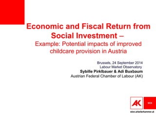 Economic and Fiscal Return from 
wien.arbeiterkammer.at 
Social Investment – 
Example: Potential impacts of improved 
childcare provision in Austria 
Brussels, 24 September 2014 
Labour Market Observatory 
Sybille Pirklbauer & Adi Buxbaum 
Austrian Federal Chamber of Labour (AK) 
 