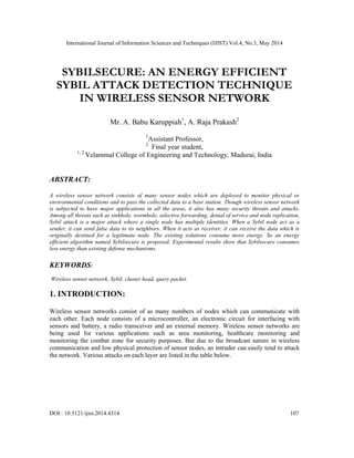 International Journal of Information Sciences and Techniques (IJIST) Vol.4, No.3, May 2014
DOI : 10.5121/ijist.2014.4314 107
SYBILSECURE: AN ENERGY EFFICIENT
SYBIL ATTACK DETECTION TECHNIQUE
IN WIRELESS SENSOR NETWORK
Mr. A. Babu Karuppiah1
, A. Raja Prakash2
1
Assistant Professor,
2
Final year student,
1, 2
Velammal College of Engineering and Technology, Madurai, India
ABSTRACT:
A wireless sensor network consists of many sensor nodes which are deployed to monitor physical or
environmental conditions and to pass the collected data to a base station. Though wireless sensor network
is subjected to have major applications in all the areas, it also has many security threats and attacks.
Among all threats such as sinkhole, wormhole, selective forwarding, denial of service and node replication,
Sybil attack is a major attack where a single node has multiple identities. When a Sybil node act as a
sender, it can send false data to its neighbors. When it acts as receiver, it can receive the data which is
originally destined for a legitimate node. The existing solutions consume more energy. So an energy
efficient algorithm named Sybilsecure is proposed. Experimental results show that Sybilsecure consumes
less energy than existing defense mechanisms.
KEYWORDS:
Wireless sensor network, Sybil, cluster head, query packet.
1. INTRODUCTION:
Wireless sensor networks consist of as many numbers of nodes which can communicate with
each other. Each node consists of a microcontroller, an electronic circuit for interfacing with
sensors and battery, a radio transceiver and an external memory. Wireless sensor networks are
being used for various applications such as area monitoring, healthcare monitoring and
monitoring the combat zone for security purposes. But due to the broadcast nature in wireless
communication and low physical protection of sensor nodes, an intruder can easily tend to attack
the network. Various attacks on each layer are listed in the table below.
 