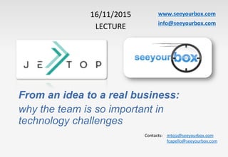 www.seeyourbox.com	
info@seeyourbox.com	
16/11/2015	
LECTURE	
From an idea to a real business:
why the team is so important in
technology challenges
Contacts:	 	mtoja@seeyourbox.com	
	fcapello@seeyourbox.com	
 