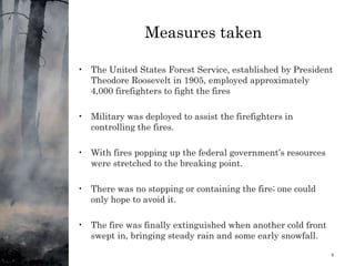Measures taken
• The United States Forest Service, established by President
Theodore Roosevelt in 1905, employed approximately
4,000 firefighters to fight the fires
• Military was deployed to assist the firefighters in
controlling the fires.
• With fires popping up the federal government’s resources
were stretched to the breaking point.
• There was no stopping or containing the fire; one could
only hope to avoid it.
• The fire was finally extinguished when another cold front
swept in, bringing steady rain and some early snowfall.
1/11/2024 8
 