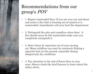 Recommendations from our
group's POV
• 1. Report unattended fires: If you are ever out and about
and notice a fire that is burning out of control or is
unattended, immediately call your local fire department
• 2. Extinguish fire pits and campfires when done: A
fire should never be left unattended make sure you
completely extinguish it.
• 3. Don't throw lit cigarettes out of your moving
car: Many wildfires can start by carelessly flicking a
cigarette butt on the ground, especially during
dangerously dry conditions
• 4. Pay attention to the risk of forest fires in your
area: Always check the local forecast to learn about fire
safety alerts.
1/11/2024 9
 