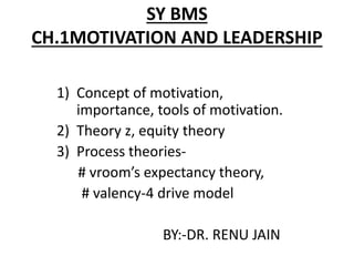 SY BMS
CH.1MOTIVATION AND LEADERSHIP
1) Concept of motivation,
importance, tools of motivation.
2) Theory z, equity theory
3) Process theories-
# vroom’s expectancy theory,
# valency-4 drive model
BY:-DR. RENU JAIN
 
