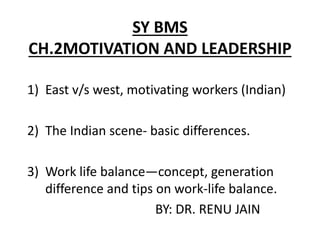 SY BMS
CH.2MOTIVATION AND LEADERSHIP
1) East v/s west, motivating workers (Indian)
2) The Indian scene- basic differences.
3) Work life balance—concept, generation
difference and tips on work-life balance.
BY: DR. RENU JAIN
 
