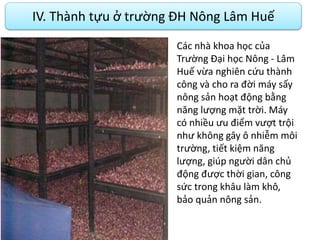 IV. Thành tựu ở trường ĐH Nông Lâm Huế
Các nhà khoa học của
Trường Đại học Nông - Lâm
Huế vừa nghiên cứu thành
công và cho ra đời máy sấy
nông sản hoạt động bằng
năng lượng mặt trời. Máy
có nhiều ưu điểm vượt trội
như không gây ô nhiễm môi
trường, tiết kiệm năng
lượng, giúp người dân chủ
động được thời gian, công
sức trong khâu làm khô,
bảo quản nông sản.
 