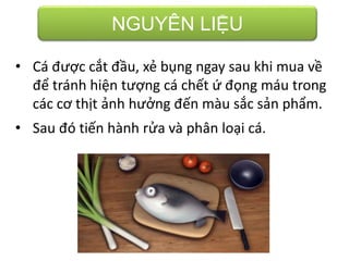 NGUYÊN LIỆU
• Cá được cắt đầu, xẻ bụng ngay sau khi mua về
để tránh hiện tượng cá chết ứ đọng máu trong
các cơ thịt ảnh hưởng đến màu sắc sản phẩm.
• Sau đó tiến hành rửa và phân loại cá.
 