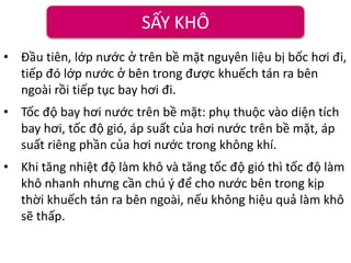 SẤY KHÔ
• Đầu tiên, lớp nước ở trên bề mặt nguyên liệu bị bốc hơi đi,
tiếp đó lớp nước ở bên trong được khuếch tán ra bên
ngoài rồi tiếp tục bay hơi đi.
• Tốc độ bay hơi nước trên bề mặt: phụ thuộc vào diện tích
bay hơi, tốc độ gió, áp suất của hơi nước trên bề mặt, áp
suất riêng phần của hơi nước trong không khí.
• Khi tăng nhiệt độ làm khô và tăng tốc độ gió thì tốc độ làm
khô nhanh nhưng cần chú ý để cho nước bên trong kịp
thời khuếch tán ra bên ngoài, nếu không hiệu quả làm khô
sẽ thấp.
 