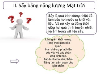 II. Sấy bằng năng lượng Mặt trời
Sấy là quá trình dùng nhiệt để
làm bốc hơi nước ra khỏi vật
liệu. Và nó xảy ra đồng thời
giữa hai quá trình truyền nhiệt
và ẩm trong vật liệu sấy.
Làm giảm khối lượng.
Tăng thời gian bảo
quản.
Hạn chế sự phát triển
của VSV và các phản
ứng sinh hóa.
Tạo hình cho sản phẩm.
Tăng tính cảm quan cho
sản phẩm
 