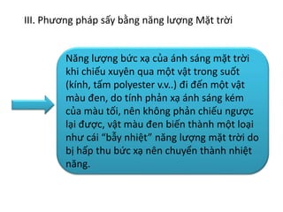 III. Phương pháp sấy bằng năng lượng Mặt trời
Năng lượng bức xạ của ánh sáng mặt trời
khi chiếu xuyên qua một vật trong suốt
(kính, tấm polyester v.v..) đi đến một vật
màu đen, do tính phản xạ ánh sáng kém
của màu tối, nên không phản chiếu ngược
lại được, vật màu đen biến thành một loại
như cái “bẫy nhiệt” năng lượng mặt trời do
bị hấp thu bức xạ nên chuyển thành nhiệt
năng.
 