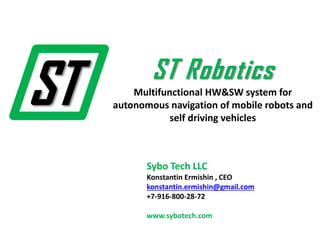 Sybo Tech LLC
Konstantin Ermishin , CEO
konstantin.ermishin@gmail.com
+7-916-800-28-72
www.sybotech.com
ST Robotics
Multifunctional HW&SW system for
autonomous navigation of mobile robots and
self driving vehicles
 