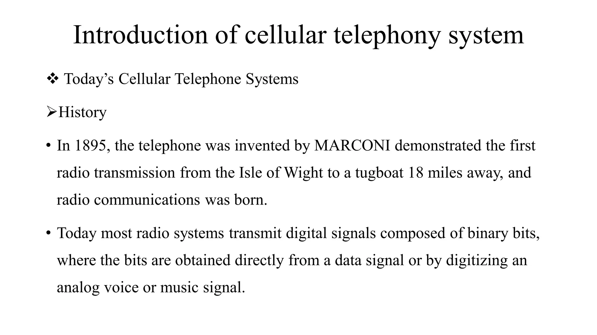 Introduction of cellular telephony system
❖ Today’s Cellular Telephone Systems
➢History
• In 1895, the telephone was invented by MARCONI demonstrated the first
radio transmission from the Isle of Wight to a tugboat 18 miles away, and
radio communications was born.
• Today most radio systems transmit digital signals composed of binary bits,
where the bits are obtained directly from a data signal or by digitizing an
analog voice or music signal.
 